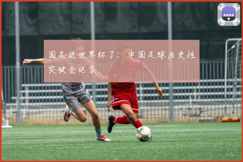 国足进世界杯了：中国足球历史性突破全记录