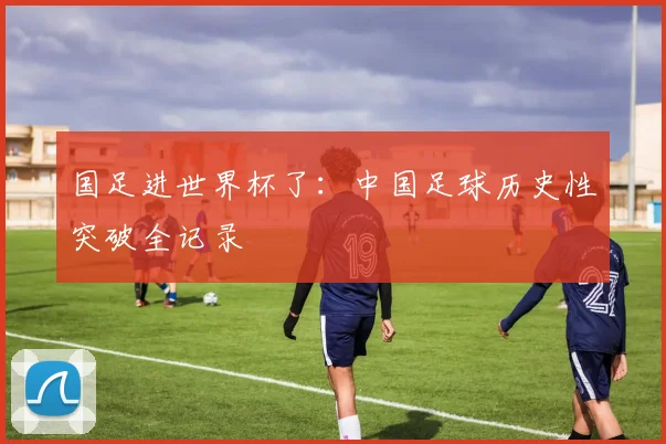 国足进世界杯了：中国足球历史性突破全记录