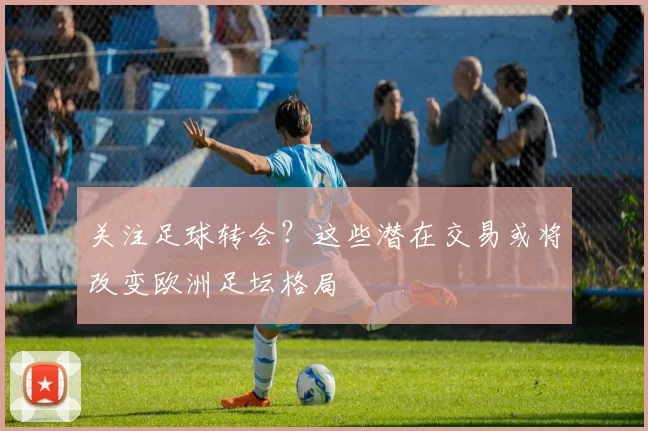 关注足球转会？这些潜在交易或将改变欧洲足坛格局
