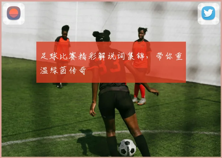 足球比赛精彩解说词集锦,带你重温绿茵传奇