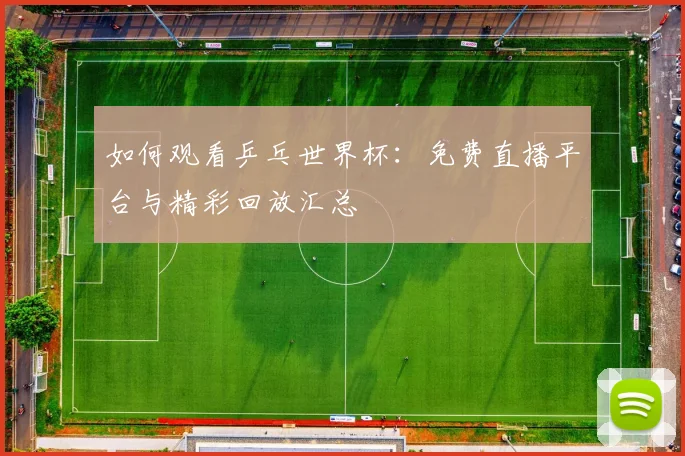 如何观看乒乓世界杯：免费直播平台与精彩回放汇总