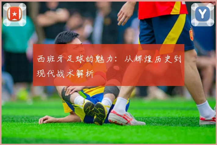 西班牙足球的魅力:从辉煌历史到现代战术解析