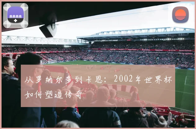 从罗纳尔多到卡恩：2002年世界杯如何塑造传奇